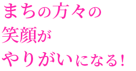 まちの方々の　笑顔が　やりがいになる！